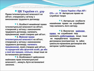 Колізії між ЦК України та спеціальними Законами про ІВКолізії між ЦК України та спеціальними Законами про ІВ
ЦК України ст. 429-
Права інтелектуальної власності на
об'єкт, створений у зв'язку з
виконанням трудового договору
1. Особисті немайнові права
інтелектуальної власності на об'єкт,
створений у зв'язку з виконанням
трудового договору, належать
працівникові, який створив цей об'єкт.
2. Майнові права
інтелектуальної власності на об'єкт,
створений у зв'язку з виконанням
трудового договору, належать
працівникові, який створив цей об'єкт,
та юридичній або фізичній особі, де або
у якої він працює, спільно, якщо інше не
встановлено договором.
3. Особливості здійснення
майнових прав інтелектуальної
власності ...можуть бути встановлені
законом.
Закон України «Про АП і
СП» - ст. 16 Авторське право на
службові твори
1. Авторське особисте
немайнове право на службовий
твір належить його автору.
2. Виключне майнове
право на службовий твір
належить роботодавцю, якщо інше
не передбачено трудовим
договором (контрактом) та (або)
цивільно-правовим договором між
автором і роботодавцем.
 