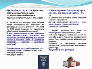 Колізії між ЦК України та спеціальними Законами про ІВКолізії між ЦК України та спеціальними Законами про ІВ
ЦК України - Стаття 1114. Державна
реєстрація договорів щодо
розпоряджання майновими
правами інтелектуальної власності
1. Ліцензія на використання об'єкта
права інтелектуальної власності та
договори, визначені статтями 1109, 1112
та 1113 цього Кодексу, не підлягають
обов'язковій державній реєстрації.
2. Факт передання виключних майнових
прав інтелектуальної власності, які
відповідно до цього Кодексу або іншого
закону є чинними після їх державної
реєстрації, підлягає державній
реєстрації.
Обовязковість реєстрації договорів про
передачу прав на обєкти патетних прав,
торговельні марки,
ТІМ, сорти рослин.
Закон України «Про охорону прав
на знаки для товарів і послуг» - ст.
16
9. Договір про передачу права власності
на знак і ліцензійний
договір вважаються дійсними, якщо
вони укладені у письмовій формі
і підписані сторонами.
Сторона договору має право на
інформування невизначеного кола
осіб про передачу права власності на
знак або видачу ліцензії на використання
знака. Таке інформування здійснюється
шляхом
публікації в офіційному бюлетені
відомостей ... із одночасним внесенням їх
до Реєстру.
Факультативність реєстрації
 