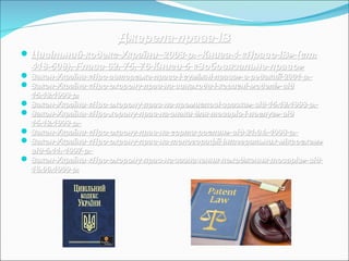Джерела права ІВДжерела права ІВ
Цивільний кодекс України 2003 р.- Книга 4 «Право ІВ» (ст.Цивільний кодекс України 2003 р.- Книга 4 «Право ІВ» (ст.
418-508), Глава 62, 75, 76 Книги 5 «Зобовязальне право»418-508), Глава 62, 75, 76 Книги 5 «Зобовязальне право»
 Закон України «Про авторське право і суміжні права» в редакції 2001 р.Закон України «Про авторське право і суміжні права» в редакції 2001 р.
 Закон України «Про охорону прав на винаходи і корисні моделі» відЗакон України «Про охорону прав на винаходи і корисні моделі» від
15.12.1993 р.15.12.1993 р.
 Закон України «Про охорону прав на промислові зразки» від 15.12.1993 р.Закон України «Про охорону прав на промислові зразки» від 15.12.1993 р.
 Закон України «Про хорону прав на знаки для товарів і послуг» відЗакон України «Про хорону прав на знаки для товарів і послуг» від
15.12.1993 р.15.12.1993 р.
 Закон України «Про охрону прав на сорти рослин» від 21.04. 1993 р.Закон України «Про охрону прав на сорти рослин» від 21.04. 1993 р.
 Закон України «Про охрону прав на топогорафії інтегральних мікросхем»Закон України «Про охрону прав на топогорафії інтегральних мікросхем»
від 5.11. 1997 р.від 5.11. 1997 р.
 Закон України «Про охорону прав на зазначення походження товарів» відЗакон України «Про охорону прав на зазначення походження товарів» від
16.06.1999 р.16.06.1999 р.
 