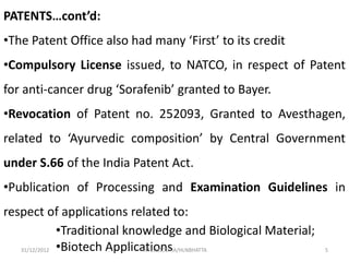 PATENTS…cont’d:
•The Patent Office also had many ‘First’ to its credit
•Compulsory License issued, to NATCO, in respect of Patent
for anti-cancer drug ‘Sorafenib’ granted to Bayer.
•Revocation of Patent no. 252093, Granted to Avesthagen,
related to ‘Ayurvedic composition’ by Central Government
under S.66 of the India Patent Act.
•Publication of Processing and Examination Guidelines in
respect of applications related to:
              •Traditional knowledge and Biological Material;
   31/12/2012 •Biotech Applications
                              INTELLOCOPIA/HLNBHATTA            5
 