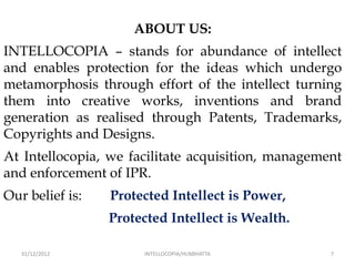 ABOUT US:
INTELLOCOPIA – stands for abundance of intellect
and enables protection for the ideas which undergo
metamorphosis through effort of the intellect turning
them into creative works, inventions and brand
generation as realised through Patents, Trademarks,
Copyrights and Designs.
At Intellocopia, we facilitate acquisition, management
and enforcement of IPR.
Our belief is:   Protected Intellect is Power,
                 Protected Intellect is Wealth.

   31/12/2012         INTELLOCOPIA/HLNBHATTA        7
 