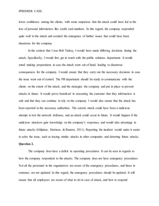 IPREMIER CASE
lower confidence among the clients, with some suspicious that the attack could have led to the
loss of personal information like credit card numbers. In this regard, the company responded
quite well to the attack and avoided the emergence of further issues that could have been
disastrous for the company.
In the context that I was Bob Turkey, I would have made differing decisions during the
attack. Specifically, I would first get in touch with the public relations department. It would
entail making preparations in case the attack went out of hand, leading to disastrous
consequences for the company. I would ensure that they carry out the necessary decisions in case
the issue went out of control. The PR department should be ready to communicate with the
clients on the extent of the attack, and the strategies the company and put in place to prevent
attacks in future. It would prove beneficial in reassuring the customer that they information is
safe and that they can continue to rely on the company. I would also ensure that the attack has
been reported to the necessary authorities. The current attack could have been a malicious
attempt to test the network defenses, and an attack could occur in future. It would happen if the
malicious attackers gain knowledge on the company’s responses, and would take advantage in
future attacks (Gülpinar, Harrison, & Rustem, 2011). Reporting the incident would make it easier
to solve the issue, such as tracing similar attacks in other companies and deterring future attacks.
Question 2.
The company does have a deficit in operating procedures. It can be seen in regards to
how the company respondent to the attacks. The company does not have emergency procedures.
Not all the personnel in the organization are aware of the emergency procedures, and those in
existence are not updated. In this regard, the emergency procedures should be updated. It will
ensure that all employees are aware of what to do in case of attack, and how to respond
 