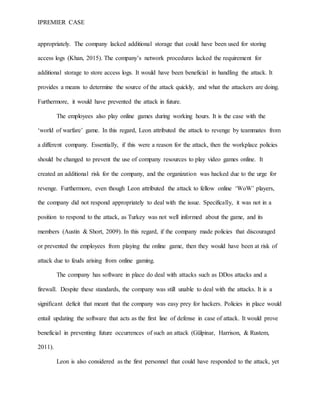 IPREMIER CASE
appropriately. The company lacked additional storage that could have been used for storing
access logs (Khan, 2015). The company’s network procedures lacked the requirement for
additional storage to store access logs. It would have been beneficial in handling the attack. It
provides a means to determine the source of the attack quickly, and what the attackers are doing.
Furthermore, it would have prevented the attack in future.
The employees also play online games during working hours. It is the case with the
‘world of warfare’ game. In this regard, Leon attributed the attack to revenge by teammates from
a different company. Essentially, if this were a reason for the attack, then the workplace policies
should be changed to prevent the use of company resources to play video games online. It
created an additional risk for the company, and the organization was hacked due to the urge for
revenge. Furthermore, even though Leon attributed the attack to fellow online ‘WoW’ players,
the company did not respond appropriately to deal with the issue. Specifically, it was not in a
position to respond to the attack, as Turkey was not well informed about the game, and its
members (Austin & Short, 2009). In this regard, if the company made policies that discouraged
or prevented the employees from playing the online game, then they would have been at risk of
attack due to feuds arising from online gaming.
The company has software in place do deal with attacks such as DDos attacks and a
firewall. Despite these standards, the company was still unable to deal with the attacks. It is a
significant deficit that meant that the company was easy prey for hackers. Policies in place would
entail updating the software that acts as the first line of defense in case of attack. It would prove
beneficial in preventing future occurrences of such an attack (Gülpinar, Harrison, & Rustem,
2011).
Leon is also considered as the first personnel that could have responded to the attack, yet
 