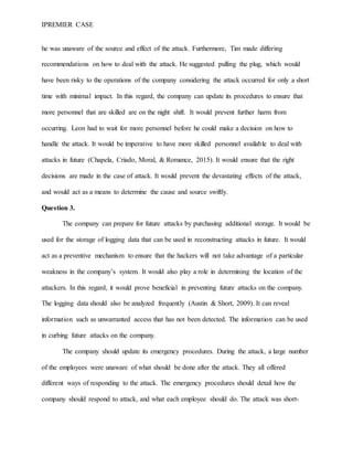 IPREMIER CASE
he was unaware of the source and effect of the attack. Furthermore, Tim made differing
recommendations on how to deal with the attack. He suggested pulling the plug, which would
have been risky to the operations of the company considering the attack occurred for only a short
time with minimal impact. In this regard, the company can update its procedures to ensure that
more personnel that are skilled are on the night shift. It would prevent further harm from
occurring. Leon had to wait for more personnel before he could make a decision on how to
handle the attack. It would be imperative to have more skilled personnel available to deal with
attacks in future (Chapela, Criado, Moral, & Romance, 2015). It would ensure that the right
decisions are made in the case of attack. It would prevent the devastating effects of the attack,
and would act as a means to determine the cause and source swiftly.
Question 3.
The company can prepare for future attacks by purchasing additional storage. It would be
used for the storage of logging data that can be used in reconstructing attacks in future. It would
act as a preventive mechanism to ensure that the hackers will not take advantage of a particular
weakness in the company’s system. It would also play a role in determining the location of the
attackers. In this regard, it would prove beneficial in preventing future attacks on the company.
The logging data should also be analyzed frequently (Austin & Short, 2009). It can reveal
information such as unwarranted access that has not been detected. The information can be used
in curbing future attacks on the company.
The company should update its emergency procedures. During the attack, a large number
of the employees were unaware of what should be done after the attack. They all offered
different ways of responding to the attack. The emergency procedures should detail how the
company should respond to attack, and what each employee should do. The attack was short-
 