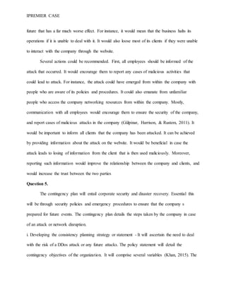 IPREMIER CASE
future that has a far much worse effect. For instance, it would mean that the business halts its
operations if it is unable to deal with it. It would also loose most of its clients if they were unable
to interact with the company through the website.
Several actions could be recommended. First, all employees should be informed of the
attack that occurred. It would encourage them to report any cases of malicious activities that
could lead to attack. For instance, the attack could have emerged from within the company with
people who are aware of its policies and procedures. It could also emanate from unfamiliar
people who access the company networking resources from within the company. Mostly,
communication with all employees would encourage them to ensure the security of the company,
and report cases of malicious attacks in the company (Gülpinar, Harrison, & Rustem, 2011). It
would be important to inform all clients that the company has been attacked. It can be achieved
by providing information about the attack on the website. It would be beneficial in case the
attack leads to losing of information from the client that is then used maliciously. Moreover,
reporting such information would improve the relationship between the company and clients, and
would increase the trust between the two parties
Question 5.
The contingency plan will entail corporate security and disaster recovery. Essential this
will be through security policies and emergency procedures to ensure that the company s
prepared for future events. The contingency plan details the steps taken by the company in case
of an attack or network disruption.
i. Developing the consistency planning strategy or statement - It will ascertain the need to deal
with the risk of a DDos attack or any future attacks. The policy statement will detail the
contingency objectives of the organization. It will comprise several variables (Khan, 2015). The
 