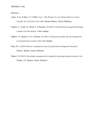 IPREMIER CASE
References
Austin, R. D., & Short, J. C. (2009). Case 1: The iPremier Co. (A): Denial of Service Attack
(Graphic Novel Version). New York: Harvard Business School Publishing.
Chapela, V., Criado, R., Moral, S., & Romance, M. (2015). Intentional risk management through
complex networks analysis. Cham: Springer.
Gülpinar, N., Harrison, P. G., & Rustem, B. (2011). Performance models and risk management
in communications systems. New York: Springer.
Khan, M. A. (2015). Diverse contemporary issues facing business management education.
Hershey: Business Science Reference.
Pablos, P. O. (2015). Knowledge management for competitive advantage during economic crisis.
Hershey, PA: Business Science Reference.
 