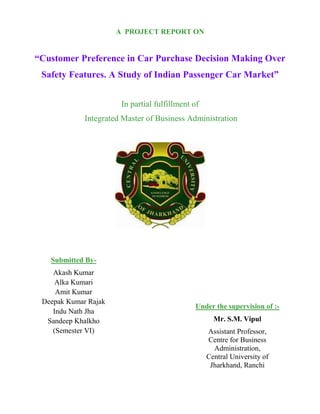 A PROJECT REPORT ON
“Customer Preference in Car Purchase Decision Making Over
Safety Features. A Study of Indian Passenger Car Market”
In partial fulfillment of
Integrated Master of Business Administration
Submitted By-
Akash Kumar
Alka Kumari
Amit Kumar
Deepak Kumar Rajak
Indu Nath Jha
Sandeep Khalkho
(Semester VI)
Under the supervision of :-
Mr. S.M. Vipul
Assistant Professor,
Centre for Business
Administration,
Central University of
Jharkhand, Ranchi
 