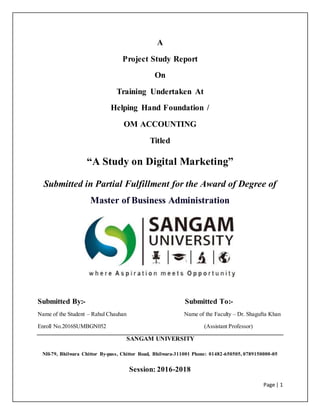 Page | 1
A
Project Study Report
On
Training Undertaken At
Helping Hand Foundation /
OM ACCOUNTING
Titled
“A Study on Digital Marketing”
Submitted in Partial Fulfillment for the Award of Degree of
Master of Business Administration
Submitted By:- Submitted To:-
Name of the Student – Rahul Chauhan Name of the Faculty – Dr. Shagufta Khan
Enroll No.2016SUMBGN052 (Assistant Professor)
SANGAM UNIVERSITY
NH-79, Bhilwara Chittor By-pass, Chittor Road, Bhilwara-311001 Phone: 01482-650505, 0789150000-05
Session: 2016-2018
 