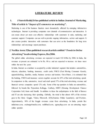 Page | 10
LITERATURE REVIEW
1. J Suresh Reddy26 has published article in Indian Journal of Marketing.
Title of article is “Impact of E-commerce on marketing”.
Marketing is one of the business function most dramatically affected by emerging information
technologies. Internet is providing companies new channels of communication and interaction. It
can create closer yet more cost effective relationships with customers in sales, marketing and
customer support. Companies can use web to provide ongoing information, service and support. It
also creates positive interaction with customers that can serve as the foundation for long term
relationships and encourage repeat purchases.
2. Neelika Arora 32has published researcharticle entitled “Trendsin Online
Advertising” inadvertising Express, Dec2004.
The global online advertising revenues are expected to touch US $10bn by 2006. In India, the
revenues at present are estimated to be Rs. 80 cr. and are expected to increase six times more
within the next five years.
In India, Internet as a medium is accepted by a wider industrial segment that includes automobiles,
telecom, education, banking, insurance, credit cards, FMCG (Fast Moving Consumer Goods),
apparel/clothing, durables, media, business services and tourism. Out of these , it is estimated that
the banking, FMCG and insurance sectors together account for 45% of the total advertising spend.
In comparison to this, automotive, travel and retail spend 37% of the total advertising revenue and
financial service companies spend 12% only. Some of the top spenders in India are automobiles,
followed by brands like Pepsodent, Kelloggs, Cadbury, HDFC (Housing Development Finance
Corporation Ltd.) loans and Sunsilk. In addition to these the earlyadopters in the field of finance
and IT are also increasing their spending. Globally, the trend is that almost 60% of the revenue
goes to five firms- Goggle, Yahoo, Microsoft, AOL(America Online Launchers), and Overture.
Approximately, 90% of the Goggle revenues come from advertising. In India, portals like
indiatimes.com, exchange4media.com, rediffmail.com, agencyfaqs.com etc are attracting major
online spender.
 