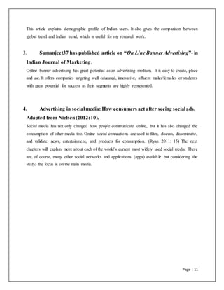Page | 11
This article explains demographic profile of Indian users. It also gives the comparison between
global trend and Indian trend, which is useful for my research work.
3. Sumanjeet37 has published article on “On Line Banner Advertising”- in
Indian Journal of Marketing.
Online banner advertising has great potential as an advertising medium. It is easy to create, place
and use. It offers companies targeting well educated, innovative, affluent males/females or students
with great potential for success as their segments are highly represented.
4. Advertising in socialmedia: How consumers act after seeing socialads.
Adapted from Nielsen(2012:10).
Social media has not only changed how people communicate online, but it has also changed the
consumption of other media too. Online social connections are used to filter, discuss, disseminate,
and validate news, entertainment, and products for consumption. (Ryan 2011: 15) The next
chapters will explain more about each of the world’s current most widely used social media. There
are, of course, many other social networks and applications (apps) available but considering the
study, the focus is on the main media.
 