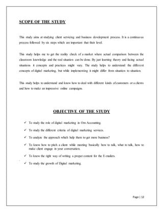 Page | 12
SCOPE OF THE STUDY
This study aims at studying client servicing and business development process. It is a continuous
process followed by six steps which are important that their level.
This study helps me to get the reality check of a market where actual comparison between the
classroom knowledge and the real situation can be done. By just learning theory and facing actual
situations it concepts and practices might vary. The study helps to understand the different
concepts of digital marketing, but while implementing it might differ from situation to situation.
This study helps to understand and know how to deal with different kinds of customers or a clients
and how to make an impressive online campaigns.
OBJECTIVE OF THE STUDY
 To study the role of digital marketing in Om Accounting.
 To study the different criteria of digital marketing services.
 To analyze the approach which help them to get more business?
 To know how to pitch a client while meeting basically how to talk, what to talk, how to
make client engage in your conversation.
 To know the right way of writing a proper content for the E-mailers.
.
 To study the growth of Digital marketing.
 