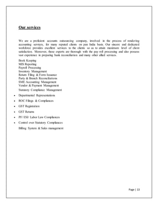 Page | 13
Our services
We are a proficient accounts outsourcing company, involved in the process of rendering
accounting services, for many reputed clients on pan India basis. Our sincere and dedicated
workforce provides excellent services to the clients so as to attain maximum level of client
satisfaction. Moreover, these experts are thorough with the pay roll processing and also possess
vast experience in preparing bank reconciliation and many other allied services.
Book Keeping
MIS Reporting
Payroll Processing
Inventory Management
Return Filing & Form Issuance
Party & Branch Reconciliations
SME Accounting Management
Vendor & Payment Management
Statutory Compliance Management
 Departmental Representations
 ROC Filings & Compliances
 GST Registration
 GST Returns
 PF/ ESI/ Labor Law Compliances
 Control over Statutory Compliances
Billing System & Sales management
 
