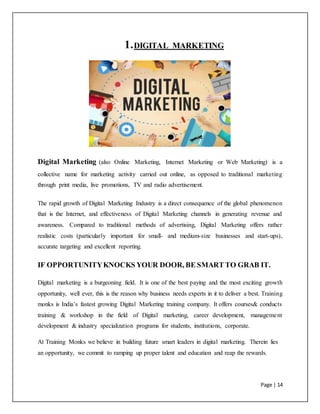 Page | 14
1.DIGITAL MARKETING
Digital Marketing (also Online Marketing, Internet Marketing or Web Marketing) is a
collective name for marketing activity carried out online, as opposed to traditional marketing
through print media, live promotions, TV and radio advertisement.
The rapid growth of Digital Marketing Industry is a direct consequence of the global phenomenon
that is the Internet, and effectiveness of Digital Marketing channels in generating revenue and
awareness. Compared to traditional methods of advertising, Digital Marketing offers rather
realistic costs (particularly important for small- and medium-size businesses and start-ups),
accurate targeting and excellent reporting.
IF OPPORTUNITYKNOCKS YOUR DOOR, BE SMART TO GRAB IT.
Digital marketing is a burgeoning field. It is one of the best paying and the most exciting growth
opportunity, well ever, this is the reason why business needs experts in it to deliver a best. Training
monks is India’s fastest growing Digital Marketing training company. It offers courses& conducts
training & workshop in the field of Digital marketing, career development, management
development & industry specialization programs for students, institutions, corporate.
At Training Monks we believe in building future smart leaders in digital marketing. Therein lies
an opportunity, we commit to ramping up proper talent and education and reap the rewards.
 