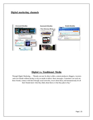 Page | 15
Digital marketing channels
Digital vs. Traditional Media
Through Digital Marketing…. “Brands can now be direct sellers, content producers, bloggers, tweeters
and even friends without having to rely on media to deliver those messages. Consumers can seek out
those brands, connect with them through social networks, tweet about them, and instantaneously let all
their friends know what they think about them or what they plan to buy.”
 
