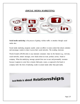 Page | 27
(SOCIAL MEDIA MARKETING)
Social media marketing is the process of gaining website traffic or attention through social
media sites.
Social media marketing programs usually center on efforts to create content that attracts attention
and encourages readers to share it across their social networks. The resulting electronic
Word of mouth (eWoM) refers to any statement consumers share via the Internet (e.g., web sites,
social networks, instant messages, news feeds) about an event, product, service, brand or
company. When the underlying message spreads from user to user and presumably resonates
because it appears to come from a trusted, third-party source, as opposed to the brand or
company itself, this form of marketing results in earned media rather than paid media.
 
