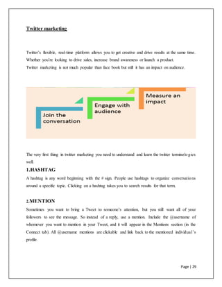 Page | 29
Twitter marketing
Twitter’s flexible, real-time platform allows you to get creative and drive results at the same time.
Whether you’re looking to drive sales, increase brand awareness or launch a product.
Twitter marketing is not much popular than face book but still it has an impact on audience.
The very first thing in twitter marketing you need to understand and learn the twitter terminologies
well.
1.HASHTAG
A hashtag is any word beginning with the # sign. People use hashtags to organize conversations
around a specific topic. Clicking on a hashtag takes you to search results for that term.
2.MENTION
Sometimes you want to bring a Tweet to someone’s attention, but you still want all of your
followers to see the message. So instead of a reply, use a mention. Include the @username of
whomever you want to mention in your Tweet, and it will appear in the Mentions section (in the
Connect tab). All @username mentions are clickable and link back to the mentioned individual’s
profile.
 