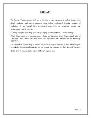 Page | 3
PREFACE
The Summer Training project work has an objective to make management student familiar with
digital marketing and give an opportunity to the student to understand the online concept of
marketing. I am extremely happy to present the report before my respected teacher the
project report entitled to me is-
“A Study on digital marketing provided by Helping Hand Foundation / Om Accounting”
Where I have done my 6 week internship. During my internship tenure I have gained a lot of
knowledge about online marketing under the supervision and guideline of my internship
supervisors.
The competition of marketing is increase day by day so digital marketing is most important part
of marketing form a digital marketing we can increase our customer in a short time and low cost .
.In this project I have done the survey of Jaipur’s market area.
 