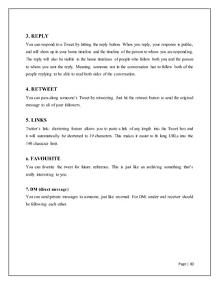Page | 30
3. REPLY
You can respond to a Tweet by hitting the reply button. When you reply, your response is public,
and will show up in your home timeline and the timeline of the person to whom you are responding.
The reply will also be visible in the home timelines of people who follow both you and the person
to whom you sent the reply. Meaning, someone not in the conversation has to follow both of the
people replying to be able to read both sides of the conversation.
4. RETWEET
You can pass along someone’s Tweet by retweeting. Just hit the retweet button to send the original
message to all of your followers.
5. LINKS
Twitter’s link- shortening feature allows you to paste a link of any length into the Tweet box and
it will automatically be shortened to 19 characters. This makes it easier to fit long URLs into the
140 character limit.
6. FAVOURITE
You can favorite the tweet for future reference. This is just like an archiving something that’s
really interesting to you.
7. DM (direct message)
You can send private messages to someone, just like an email. For DM, sender and receiver should
be following each other.
 