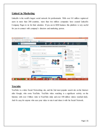 Page | 31
Linked in Marketing
LinkedIn is the world's largest social network for professionals. With over 161 million registered
users in more than 200 countries, more than two million companies have created LinkedIn
Company Pages to vie for their attention. If you are in B2B business this platform is very useful
for you to connect with company’s directors and marketing person.
You tube
YouTube is a video Social Networking site, and the 2nd most popular search site on the Internet
after Google, who owns YouTube. YouTube video watching is a significant activity on the
Internet, with over 1 billion visits to YourTube daily and over 100 million videos watched daily.
And it's easy for anyone who sees your video to rate it and share it with his Social Network.
 