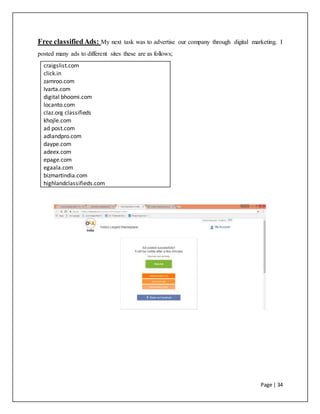 Page | 34
Free classifiedAds: My next task was to advertise our company through digital marketing. I
posted many ads to different sites these are as follows;
craigslist.com
click.in
zamroo.com
Ivarta.com
digital bhoomi.com
locanto.com
claz.org classifieds
khojle.com
ad post.com
adlandpro.com
daype.com
adeex.com
epage.com
egaala.com
bizmartindia.com
highlandclassifieds.com
 