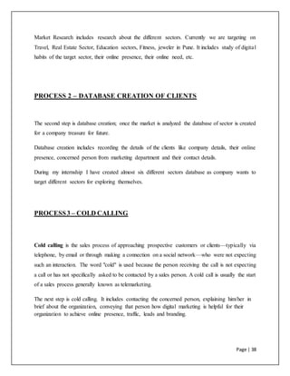 Page | 38
Market Research includes research about the different sectors. Currently we are targeting on
Travel, Real Estate Sector, Education sectors, Fitness, jeweler in Pune. It includes study of digital
habits of the target sector, their online presence, their online need, etc.
PROCESS 2 – DATABASE CREATION OF CLIENTS
The second step is database creation; once the market is analyzed the database of sector is created
for a company treasure for future.
Database creation includes recording the details of the clients like company details, their online
presence, concerned person from marketing department and their contact details.
During my internship I have created almost six different sectors database as company wants to
target different sectors for exploring themselves.
PROCESS3 – COLD CALLING
Cold calling is the sales process of approaching prospective customers or clients—typically via
telephone, by email or through making a connection on a social network—who were not expecting
such an interaction. The word "cold" is used because the person receiving the call is not expecting
a call or has not specifically asked to be contacted by a sales person. A cold call is usually the start
of a sales process generally known as telemarketing.
The next step is cold calling. It includes contacting the concerned person, explaining him/her in
brief about the organization, conveying that person how digital marketing is helpful for their
organization to achieve online presence, traffic, leads and branding.
 