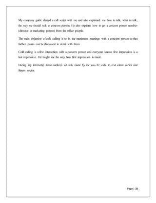Page | 39
My company guide shared a call script with me and also explained me how to talk, what to talk,
the way we should talk to concern person. He also explains how to get a concern person number
(director or marketing person) from the office people.
The main objective of cold calling is to fix the maximum meetings with a concern person so that
further points can be discussed in detail with them.
Cold calling is a first interaction with a concern person and everyone knows first impression is a
last impression. He taught me the way how first impression is made.
During my internship total numbers of calls made by me was 82, calls to real estate sector and
fitness sector.
 