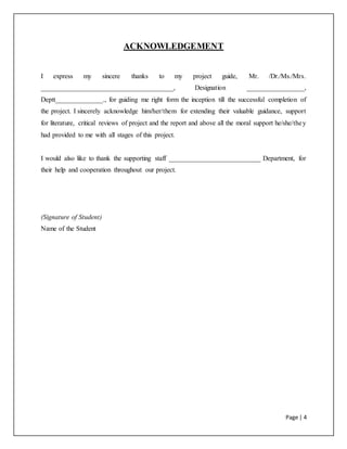 Page | 4
ACKNOWLEDGEMENT
I express my sincere thanks to my project guide, Mr. /Dr./Ms./Mrs.
_______________________________________, Designation _________________,
Deptt______________., for guiding me right form the inception till the successful completion of
the project. I sincerely acknowledge him/her/them for extending their valuable guidance, support
for literature, critical reviews of project and the report and above all the moral support he/she/they
had provided to me with all stages of this project.
I would also like to thank the supporting staff ___________________________ Department, for
their help and cooperation throughout our project.
(Signature of Student)
Name of the Student
 