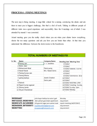 Page | 41
PROCESS4 – FIXING MEETINGS
The next step is fixing meeting, it stage little critical for a startup, convincing the clients and ask
them to meet you is biggest challenge, But that’s a feel of work. Talking to different people of
different traits was a good experience and successfully fixes the 8 meetings out of which 3 was
attended by meand 1 was converted.
Actual meeting gave you the reality check where you are when your clients know everything,
shoots the too many questions and ask you how you are better than other. At that time you
understand the difference between the dorm rooms to the boardroom.
 