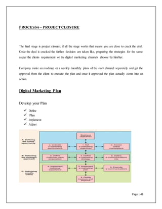 Page | 43
PROCESS6 – PROJECTCLOSURE
The final stage is project closure; if all the stage works that means you are close to crack the deal.
Once the deal is cracked the further decision are taken like, preparing the strategies for the same
as per the clients requirement or the digital marketing channels choose by him/her.
Company make an roadmap or a weekly /monthly plans of the each channel separately and get the
approval from the client to execute the plan and once it approved the plan actually come into an
action.
Digital Marketing Plan
Develop your Plan
 Define
 Plan
 Implement
 Adjust
 