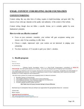 Page | 45
EMAIL CONTENT FOR HELPING HAND FOUNDATION
CONTENTWRITING
Content writing like any other form of writing requires in depth knowledge and great skill. The
success of any write-ups depends on the quality and authencity of the content of the website.
Content writing though does not follow a specific format, yet is certainly guided by some
fundamental principles.
How to write an effective content?
 Focus on your customers: remember, your website will gain acceptance among your
viewers only if it has something to offer them.
 Choose a simple, impersonal style: your readers are not interested in judging your
scholarship.
 You have maximum of 15 seconds to grab your visitor’s attention.
1. Health program
 