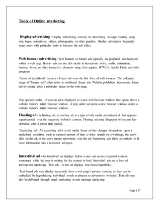 Page | 47
Tools of Online marketing
Display advertising - Display advertising conveys its advertising message visually using
text, logos, animations, videos, photographs, or other graphics. Display advertisers frequently
target users with particular traits to increase the ads' effect.
Web banner advertising- Web banners or banner ads typically are graphical ads displayed
within a web page. Banner ads can use rich media to incorporate video, audio, animations,
buttons, forms, or other interactive elements using Java applets, HTML5, Adobe Flash, and other
programs
Frame ad (traditional banner) - Frame ads were the first form of web banners. The colloquial
usage of "banner ads" often refers to traditional frame ads. Website publishers incorporate frame
ads by setting aside a particular space on the web page.
Pop-ups/pop-under - A pop-up ad is displayed in a new web browser window that opens above a
website visitor's initial browser window. A pop-under ad opens a new browser window under a
website visitor's initial browser window.
Floating ad- A floating ad, or overlay ad, is a type of rich media advertisement that appears
superimposed over the requested website's content. Floating ads may disappear or become less
obtrusive after a preset time period.
Expanding ad - An expanding ad is a rich media frame ad that changes dimensions upon a
predefined condition, such as a preset amount of time a visitor spends on a webpage, the user's
click on the ad, or the user's mouse movement over the ad. Expanding ads allow advertisers to fit
more information into a restricted ad space.
Interstitial ad -An interstitial ad displays before a user can access requested content,
sometimes while the user is waiting for the content to load. Interstitial ads are a form of
interruption marketing. Text ads - A text ad displays text-based hyperlinks.
Text-based ads may display separately from a web page's primary content, or they can be
embedded by hyperlinking individual words or phrases to advertiser's websites. Text ads may
also be delivered through email marketing or text message marketing.
 
