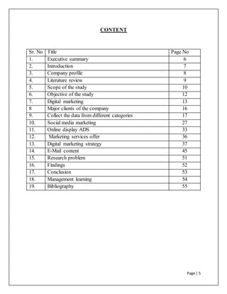 Page | 5
CONTENT
Sr. No Title Page No
1. Executive summary 6
2. Introduction 7
3. Company profile 8
4. Literature review 9
5. Scope of the study 10
6. Objective of the study 12
7. Digital marketing 13
8 Major clients of the company 16
9. Collect the data from different categories 17
10. Social media marketing 27
11. Online display ADS 33
12. Marketing services offer 36
13. Digital marketing strategy 37
14. E-Mail content 45
15. Research problem 51
16. Findings 52
17. Conclusion 53
18. Management learning 54
19. Bibliography 55
 