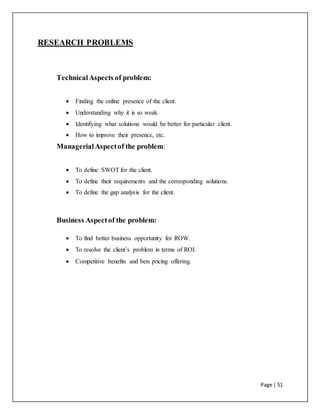 Page | 51
RESEARCH PROBLEMS
TechnicalAspects of problem:
 Finding the online presence of the client.
 Understanding why it is so weak.
 Identifying what solutions would be better for particular client.
 How to improve their presence, etc.
ManagerialAspectof the problem:
 To define SWOT for the client.
 To define their requirements and the corresponding solutions.
 To define the gap analysis for the client.
Business Aspectof the problem:
 To find better business opportunity for ROW.
 To resolve the client’s problem in terms of ROI.
 Competitive benefits and bets pricing offering.
 