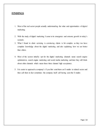 Page | 52
FINDINGS
1. Most of the real sector people actually understanding the value and opportunities of digital
marketing.
2. With the study of digital marketing I came to its emergence and extreme growth in today’s
scenario.
3. What I found in client servicing is convincing clients is bit complex as they too have
complete knowledge about the digital marketing and also explaining how we are better
than others.
4. Most of the sectors initially opt for the digital marketing channels name search engine
optimization, search engine marketing and social media marketing and later they will think
about other channels which mean these three channel high acceptance.
5. It is easier to approach a company’s if you first send them an E-mailer to related sector and
then call them in fact sometimes the company itself call having seen the E-mailer.
 