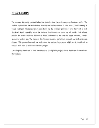 Page | 53
CONCLUSION
The summer internship project helped me to understand how the corporate business works. The
various departments and its functions and how all are interrelated to each other. Om accounting is
based on Digital Marketing firm which shows me the complete process of how they work at each
functional level, especially about the business development as it was my job profile. It is a basic
process for which intensive research is to be conducted to find out the target audience, clients,
sponsors, vendors etc. The business development process starts from research and ends at project
closure. This project has made me understand the various key- points which are is considered to
crack a deal, how to deal with different people.
The company helped me to learn and meet a lot of corporate people, which helped me to understand
the business.
 