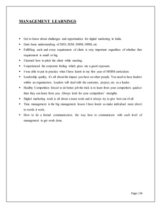 Page | 54
MANAGEMENT LEARNINGS
 Get to know about challenges and opportunities for digital marketing in India.
 Gain basic understanding of SEO, SEM, SMM, ORM, etc
 Fulfilling each and every requirement of client is very important regardless of whether that
requirement is small or big.
 I learned how to pitch the client while meeting.
 I experienced the corporate feeling which gives me a good exposure.
 I was able to put in practice what I have learnt in my first year of MMM curriculum.
 Leadership quality, it’s all about the impact you have on other people. You need to have leaders
within an organization. Leaders will deal with the customer, project, etc. as a leader.
 Healthy Competition forced to do better job the trick is to learn from your competitors quicker
than they can learn from you. Always look for your competitors’ strengths.
 Digital marketing work is all about a team work and it always try to give best out of all.
 Time management is the big management lesson I have learnt as make individual more divert
to words it work.
 How to do a formal communication, the way how to communicate with each level of
management to get work done.
 