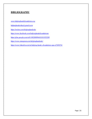 Page | 55
BIBLIOGRAPHY
www.helpinghandsfoundation.org
helpinghandssikar@gmail.com
https://twitter.com/helpinghandsskr
https://www.facebook.com/helpinghandsfoundatione
https://plus.google.com/u/0/108280096410101955289
https://www.instagram.com/helpinghandsskr/
https://www.linkedin.com/in/helping-hand-s-foundation-ngo-a7289276/
 