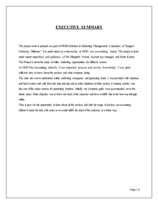 Page | 6
EXECUTIVE SUMMARY
The project work is pursued asapart ofMMM (Masters in Marketing Management) Curriculum at “Sangam
University, Bhilwara”. It is under taken as a internship at HHF/ om accounting, Jaipur The project is done
under expert supervision and guidance of Mr. Bhagirath Verma( Account keymanager) and Sumit Kumar.
The Project is about the study ofonline marketing opportunities for different sectors.
At HHF/Om Accounting, initially I was imparted process and service knowledge. I was given
sufficient time toknow about the services and what company doing.
The main aim was tounderstand online marketing emergence and generating leads. I wasprovided with database
and had to make cold calls from the data and also ask tomake database ofother sectors. Company activity was
also one ofthe major sources for generating business. Initially my company guide even accompanied me to the
clients place. Main objective was toknow the need ofthe customer and how tofulfill that in the best waythrough
online.
Thus it gave me the opportunity tolearn about all the services and with the range ofservices omaccounting
offered it made the task abit easier as wecould fulfill the need of the customer in abetter way.
 