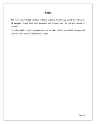 Page | 9
Vision
Our vision is to set the high standards for Digital marketing & Technology around the world across
all industries through hard work, innovation and creativity until the preferred outcome is
achieved.”
To deliver highly creative, communicative and the most effective promotional strategies and
solutions with a mission to add distinctive values.
 