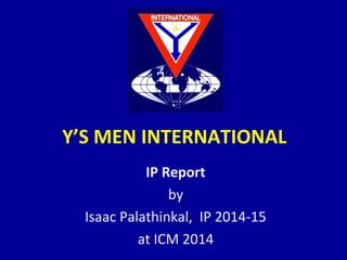 Y’S MEN INTERNATIONAL
IP Report
by
Isaac Palathinkal, IP 2014-15
at ICM 2014
 