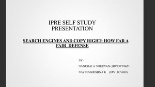 IPRE SELF STUDY
PRESENTATION
SEARCH ENGINES AND COPY RIGHT: HOW FAR A
FAIR DEFENSE
BY :
NANUBALA DHRUVAN (1RV18CV067)
NAVEENKRISHNA K (1RV18CV069)
 