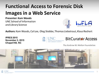 Functional	Access	to	Forensic	Disk	
Images	in	a	Web	Service
Presenter:	Kam	Woods
UNC	School	of	Information
and	Library	Science
Authors:	Kam	Woods,	Cal	Lee, Oleg	Stobbe,	Thomas	Liebetraut,	Klaus	Rechert
iPRES 2015
November 3, 2015
Chapel Hill, NC
The	Andrew	W.	Mellon	Foundation
1
 