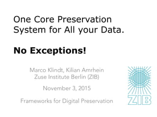 One Core Preservation
System for All your Data.
No Exceptions!
Marco Klindt, Kilian Amrhein
Zuse Institute Berlin (ZIB)
November 3, 2015

Frameworks for Digital Preservation
 