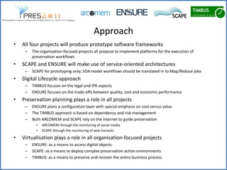 Approach
•   All four projects will produce prototype software frameworks
     –   The organisation-focused projects all propose to implement platforms for the execution of
         preservation workflows
•   SCAPE and ENSURE will make use of service-oriented architectures
     –   SCAPE for prototyping only; SOA model workflows should be translated in to Map/Reduce jobs
•   Digital Lifecycle approach
     –   TIMBUS focuses on the legal and IPR aspects
     –   ENSURE focuses on the trade-offs between quality, cost and economic performance
•   Preservation planning plays a role in all projects
     –   ENSURE plans a configuration layer with special emphasis on cost versus value
     –   The TIMBUS approach is based on dependency and risk management
     –   Both ARCOMEM and SCAPE rely on the internet to guide preservation
           •   ARCOMEM through the monitoring of social media
           •   SCAPE through the monitoring of web harvests

•   Virtualisation plays a role in all organisation-focused projects
     –   ENSURE: as a means to access digital objects
     –   SCAPE: as a means to deploy complex preservation action environments
     –   TIMBUS: as a means to preserve and recover the entire business process
 