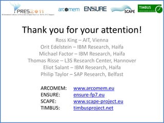 Thank you for your attention!
            Ross King – AIT, Vienna
     Orit Edelstein – IBM Research, Haifa
     Michael Factor – IBM Research, Haifa
 Thomas Risse – L3S Research Center, Hannover
      Eliot Salant – IBM Research, Haifa
     Philip Taylor – SAP Research, Belfast

      ARCOMEM:     www.arcomem.eu
      ENSURE:      ensure-fp7.eu
      SCAPE:       www.scape-project.eu
      TIMBUS:      timbusproject.net
 