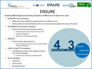 ENSURE
Enabling kNowledge Sustainability, Usability and Recovery for Economic value
• EVALUATE Cost and Value
      •   Ability to compose different quality solutions at different costs
      •   Build a software stack that balances the cost of preservation against the value of the data
•   AUTOMATE Preservation Lifecycle
      •   Control the preservation lifecycle based on
            • the changing value of business data over time
            • changes in regulation
            • advances in underlying technology
•   PROTECT



                                                                     4 3
      •   Content-aware data protection
            • Focus on long term access control, privacy and IPR,
              and de-identification
                                                                                                        Healthcare
•   SCALE using ICT innovations
      •   Investigate economical and scalable solutions             INNOVATIONS      USE CASES             Clinical Studies

          such as cloud storage
                                                                                                        Financial Services
            • include issues of security and data locality
•   Three testbeds
      •   Healthcare
      •   Clinical Trials
      •   Financial Services
 