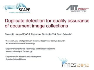 Duplicate detection for quality assurance
of document image collections
Reinhold Huber-Mörk1 & Alexander Schindler1,2 & Sven Schlarb3

1   Research Area Intelligent Vision Systems, Department Safety & Security
    AIT Austrian Institute of Technology

2   Department of Software Technology and Interactive Systems
    Vienna University of Technology

3   Department for Research and Development
    Austrian National Library
 