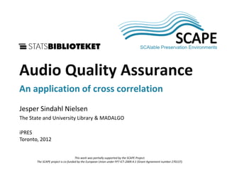 SCAPE


Audio Quality Assurance
An application of cross correlation
Jesper Sindahl Nielsen
The State and University Library & MADALGO

iPRES
Toronto, 2012


                                    This work was partially supported by the SCAPE Project.
       The SCAPE project is co-funded by the European Union under FP7 ICT-2009.4.1 (Grant Agreement number 270137).
 