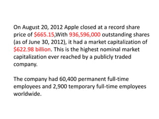 On August 20, 2012 Apple closed at a record share
price of $665.15,With 936,596,000 outstanding shares
(as of June 30, 2012), it had a market capitalization of
$622.98 billion. This is the highest nominal market
capitalization ever reached by a publicly traded
company.

The company had 60,400 permanent full-time
employees and 2,900 temporary full-time employees
worldwide.
 