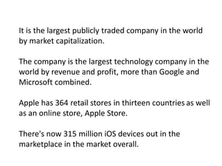 It is the largest publicly traded company in the world
by market capitalization.

The company is the largest technology company in the
world by revenue and profit, more than Google and
Microsoft combined.

Apple has 364 retail stores in thirteen countries as well
as an online store, Apple Store.

There's now 315 million iOS devices out in the
marketplace in the market overall.
 
